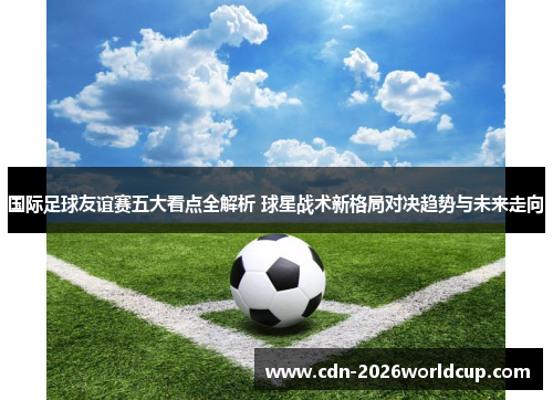 国际足球友谊赛五大看点全解析 球星战术新格局对决趋势与未来走向