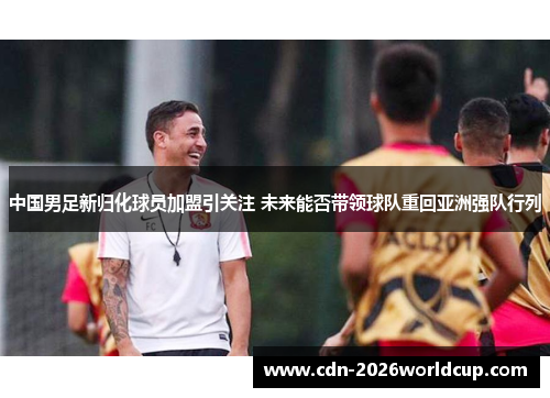 中国男足新归化球员加盟引关注 未来能否带领球队重回亚洲强队行列