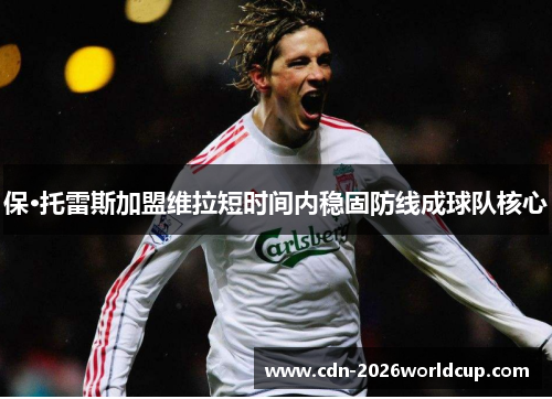 保·托雷斯加盟维拉短时间内稳固防线成球队核心 保·托雷斯加盟维拉短时间内稳固防线成球队核心