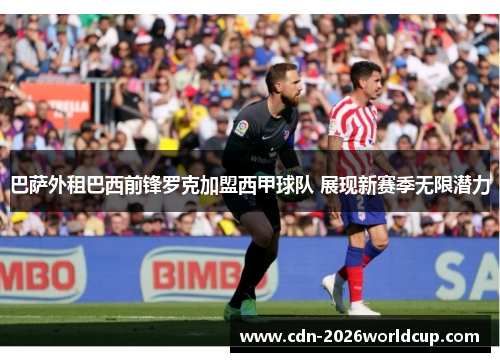 巴萨外租巴西前锋罗克加盟西甲球队 展现新赛季无限潜力 巴萨外租巴西前锋罗克加盟西甲球队 展现新赛季无限潜力