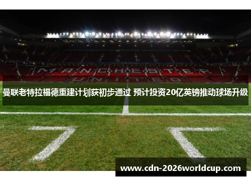 曼联老特拉福德重建计划获初步通过 预计投资20亿英镑推动球场升级 曼联老特拉福德重建计划获初步通过 预计投资20亿英镑推动球场升级