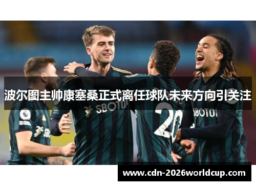 波尔图主帅康塞桑正式离任球队未来方向引关注