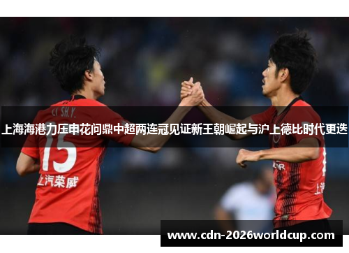 上海海港力压申花问鼎中超两连冠见证新王朝崛起与沪上德比时代更迭 上海海港力压申花问鼎中超两连冠见证新王朝崛起与沪上德比时代更迭