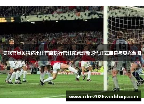曼联官宣贝拉达出任首席执行官红魔管理新时代正式启幕与复兴蓝图