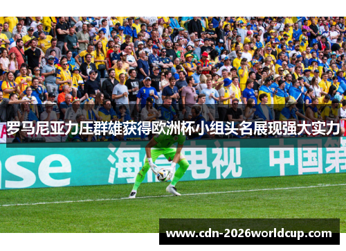 罗马尼亚力压群雄获得欧洲杯小组头名展现强大实力