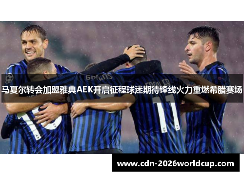 马夏尔转会加盟雅典AEK开启征程球迷期待锋线火力重燃希腊赛场