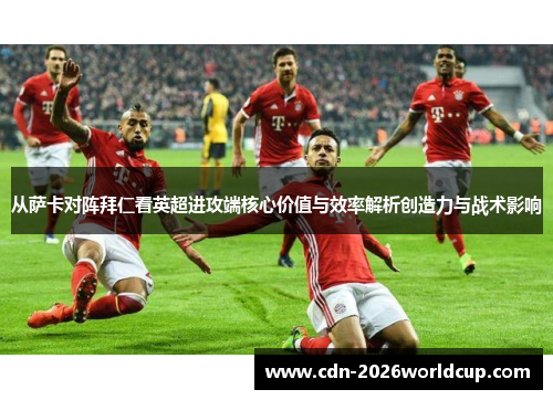 从萨卡对阵拜仁看英超进攻端核心价值与效率解析创造力与战术影响